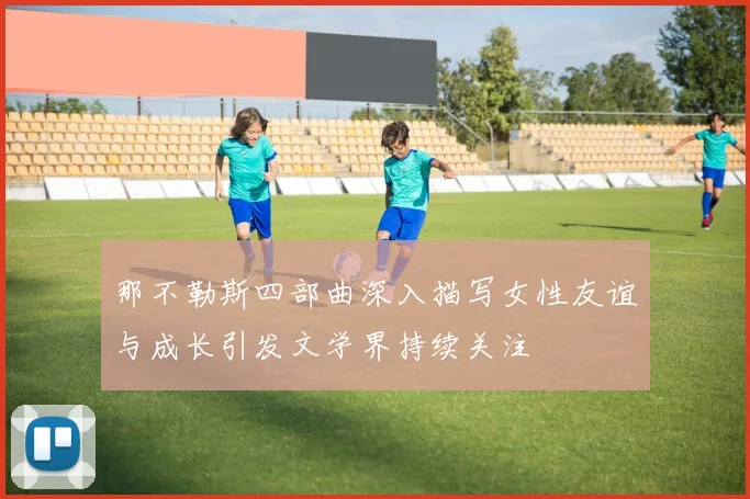 那不勒斯四部曲深入描写女性友谊与成长引发文学界持续关注