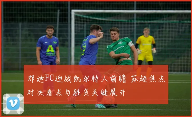 邓迪FC迎战凯尔特人前瞻 苏超焦点对决看点与胜负关键展开