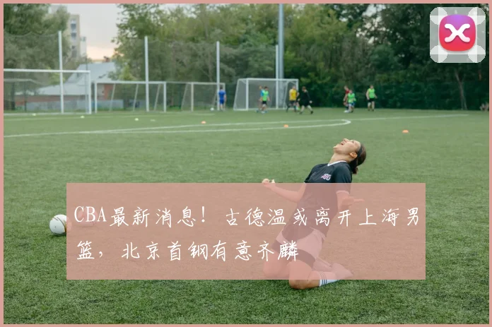 CBA最新消息!古德温或离开上海男篮,北京首钢有意齐麟