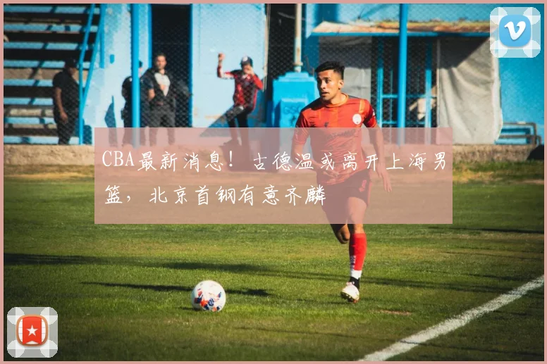 CBA最新消息！古德温或离开上海男篮，北京首钢有意齐麟