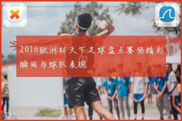 2016欧洲杯天下足球盘点赛场精彩瞬间与球队表现