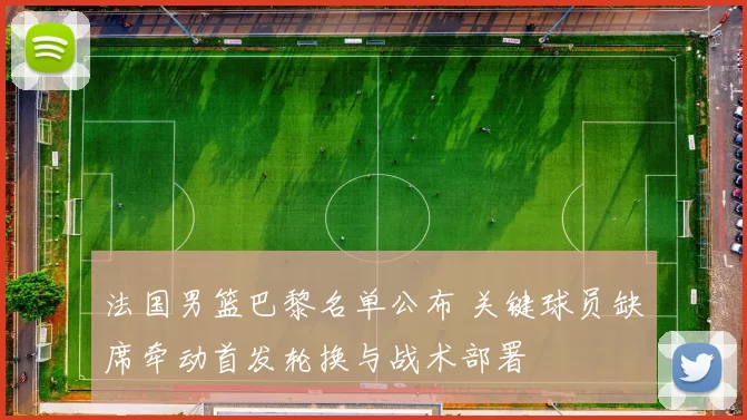 法国男篮巴黎名单公布 关键球员缺席牵动首发轮换与战术部署