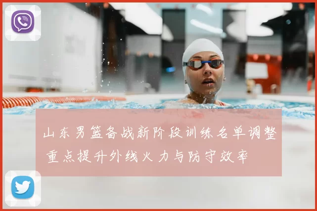 山东男篮备战新阶段训练名单调整 重点提升外线火力与防守效率