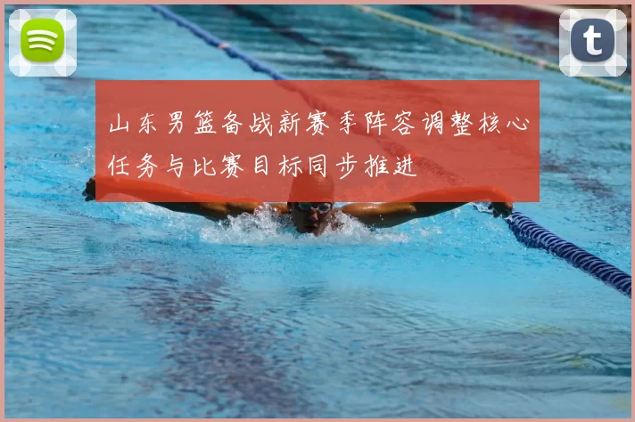 山东男篮备战新赛季阵容调整核心任务与比赛目标同步推进