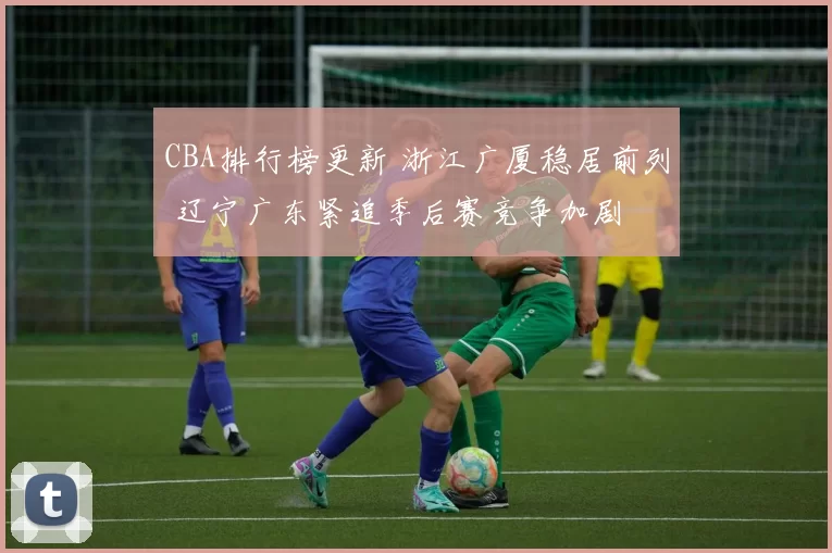 CBA排行榜更新 浙江广厦稳居前列 辽宁广东紧追季后赛竞争加剧