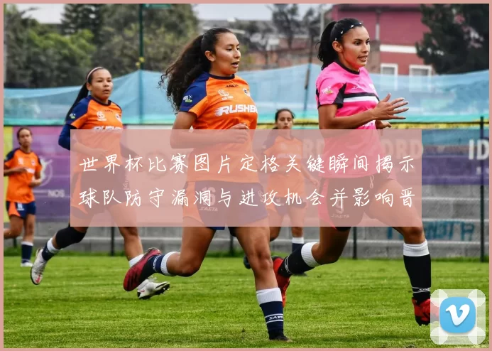 世界杯比赛图片定格关键瞬间揭示球队防守漏洞与进攻机会并影响晋级形势