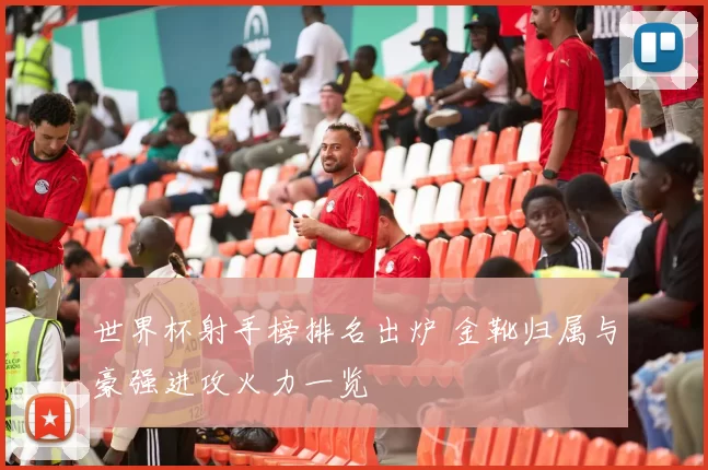 世界杯射手榜排名出炉 金靴归属与豪强进攻火力一览