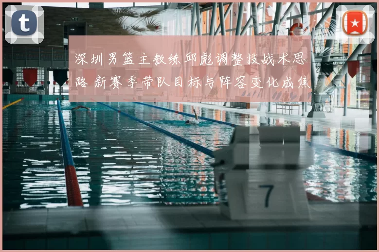 深圳男篮主教练邱彪调整技战术思路 新赛季带队目标与阵容变化成焦点