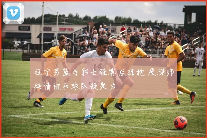 辽宁男篮与郭士强赛后拥抱 展现师徒情谊和球队凝聚力