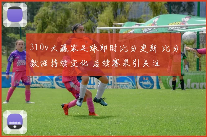 310v大赢家足球即时比分更新 比分数据持续变化 后续赛果引关注