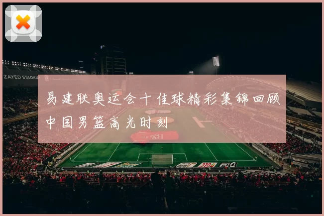 易建联奥运会十佳球精彩集锦回顾中国男篮高光时刻