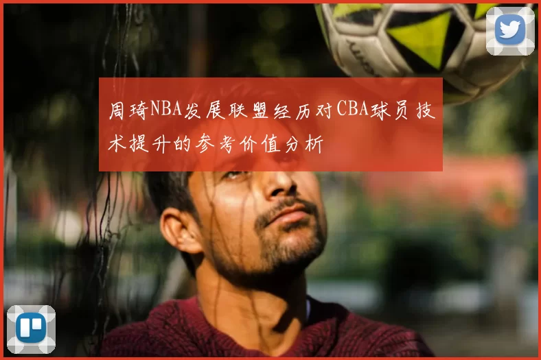 周琦NBA发展联盟经历对CBA球员技术提升的参考价值分析