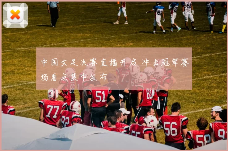 中国女足决赛直播开启 冲击冠军赛场看点集中发布