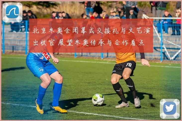 北京冬奥会闭幕式交接礼与文艺演出收官 展望冬奥传承与合作看点