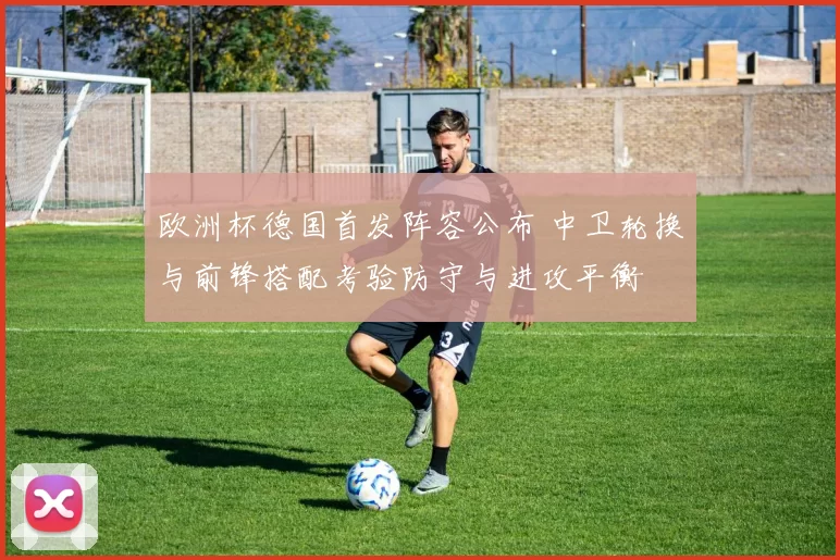 欧洲杯德国首发阵容公布 中卫轮换与前锋搭配考验防守与进攻平衡