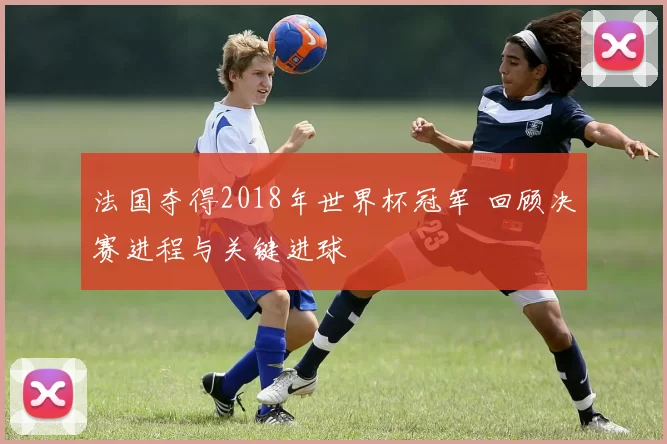 法国夺得2018年世界杯冠军 回顾决赛进程与关键进球