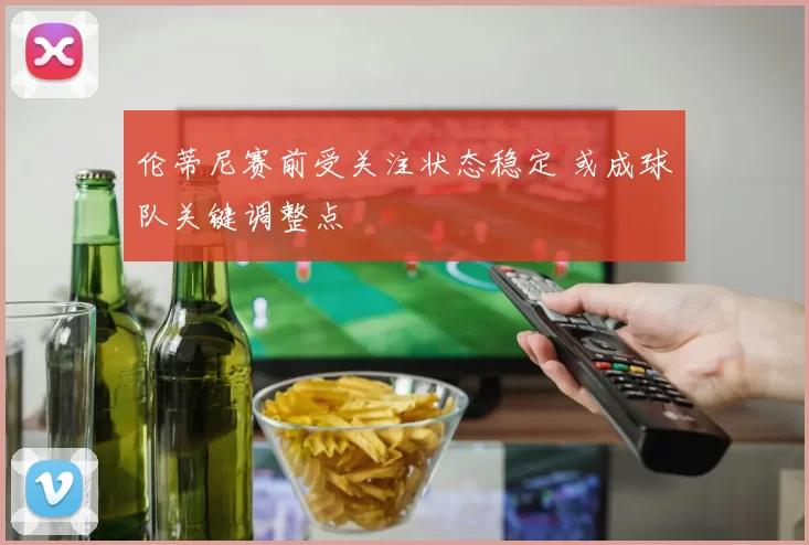 伦蒂尼赛前受关注状态稳定 或成球队关键调整点