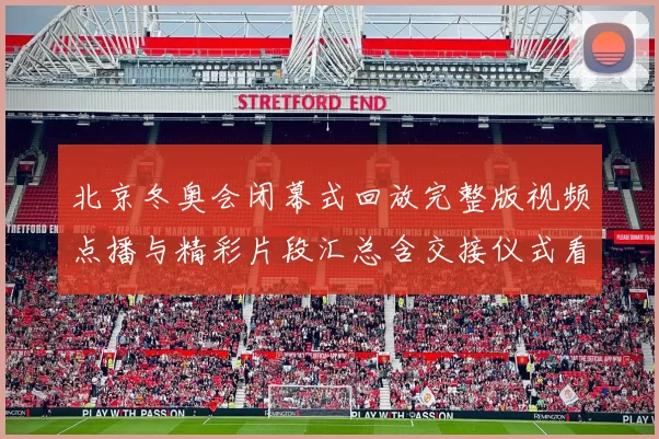 北京冬奥会闭幕式回放完整版视频点播与精彩片段汇总含交接仪式看点