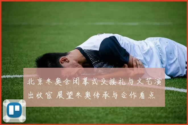 北京冬奥会闭幕式交接礼与文艺演出收官 展望冬奥传承与合作看点