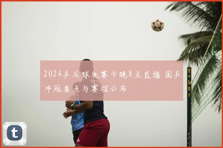 2024乒乓球决赛今晚8点直播 国乒冲冠看点与赛程公布
