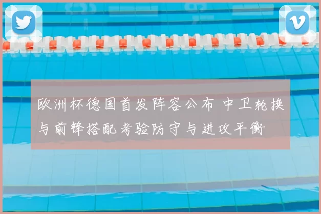 欧洲杯德国首发阵容公布 中卫轮换与前锋搭配考验防守与进攻平衡