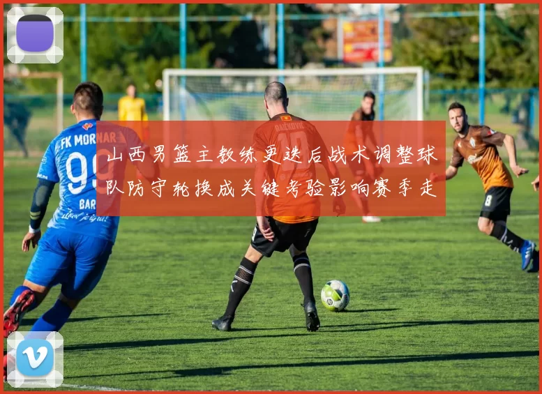 山西男篮主教练更迭后战术调整球队防守轮换成关键考验影响赛季走势