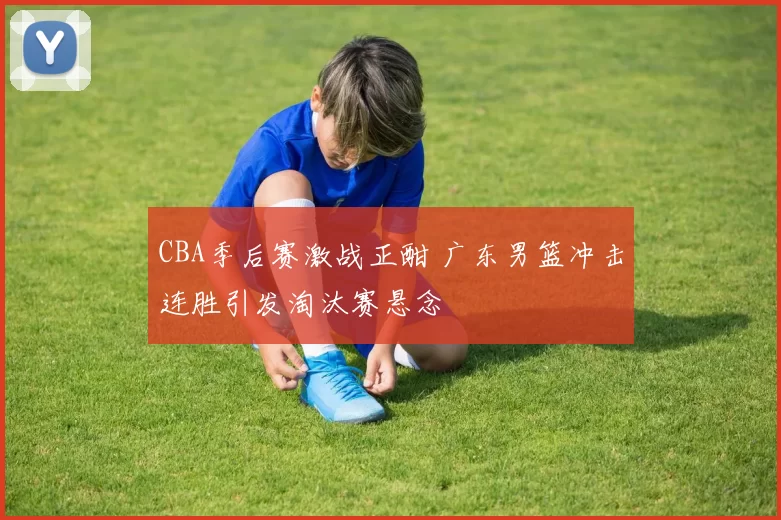 CBA季后赛激战正酣 广东男篮冲击连胜引发淘汰赛悬念