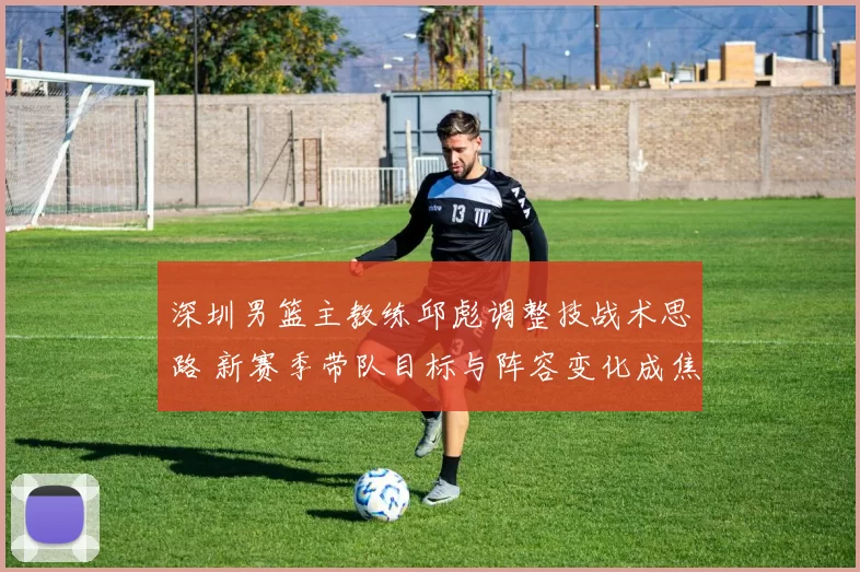 深圳男篮主教练邱彪调整技战术思路 新赛季带队目标与阵容变化成焦点