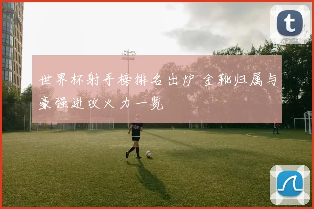 世界杯射手榜排名出炉 金靴归属与豪强进攻火力一览