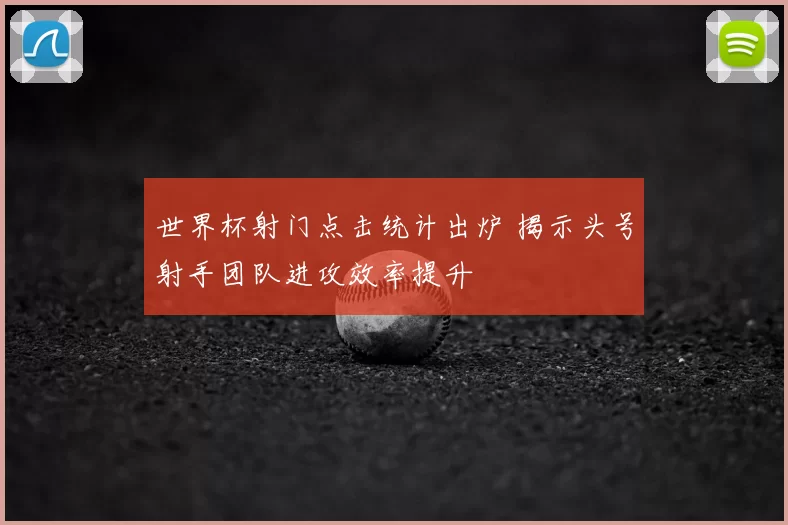 世界杯射门点击统计出炉 揭示头号射手团队进攻效率提升