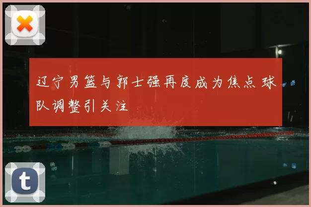 辽宁男篮与郭士强再度成为焦点 球队调整引关注