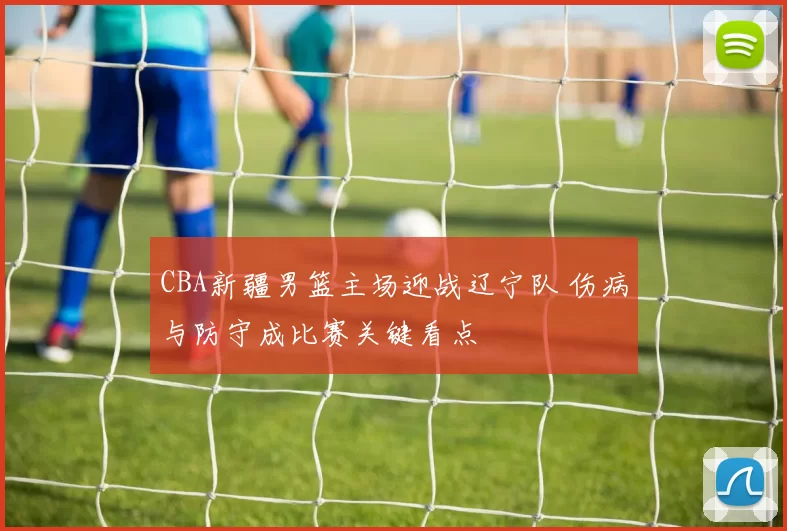CBA新疆男篮主场迎战辽宁队 伤病与防守成比赛关键看点