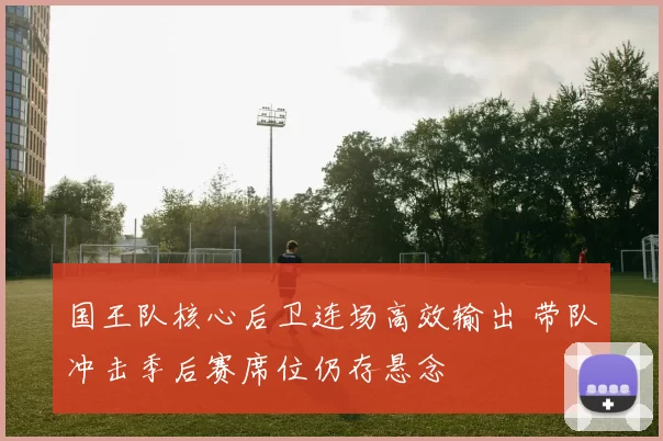 国王队核心后卫连场高效输出 带队冲击季后赛席位仍存悬念