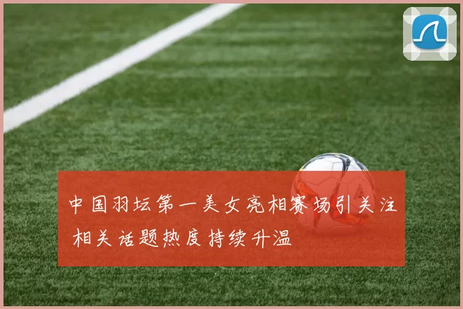 中国羽坛第一美女亮相赛场引关注 相关话题热度持续升温