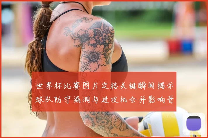 世界杯比赛图片定格关键瞬间揭示球队防守漏洞与进攻机会并影响晋级形势