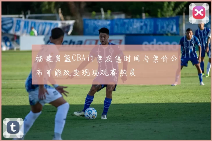 福建男篮CBA门票发售时间与票价公布可能改变现场观赛热度