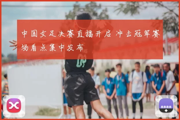 中国女足决赛直播开启 冲击冠军赛场看点集中发布