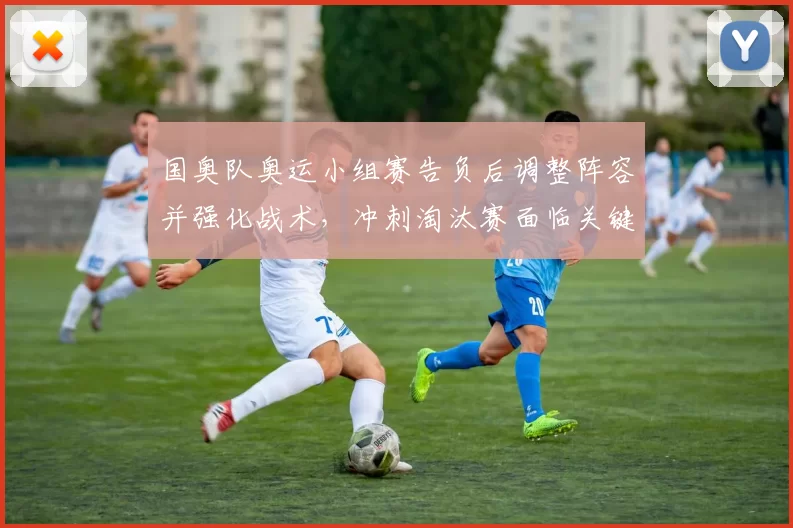 国奥队奥运小组赛告负后调整阵容并强化战术，冲刺淘汰赛面临关键考验