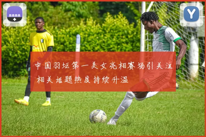 中国羽坛第一美女亮相赛场引关注 相关话题热度持续升温
