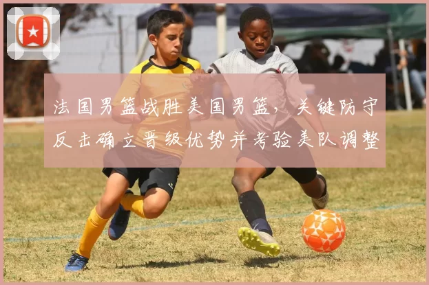 法国男篮战胜美国男篮，关键防守反击确立晋级优势并考验美队调整