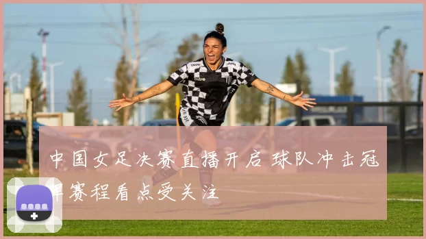 中国女足决赛直播开启 球队冲击冠军赛程看点受关注