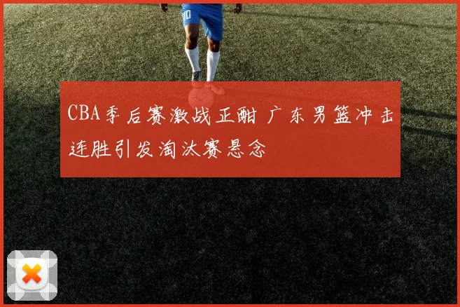 CBA季后赛激战正酣 广东男篮冲击连胜引发淘汰赛悬念