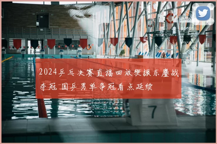 2024乒乓决赛直播回放樊振东鏖战夺冠 国乒男单争冠看点延续