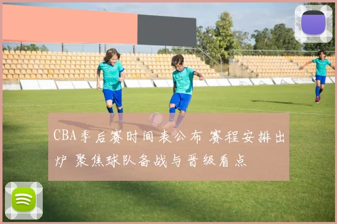 CBA季后赛时间表公布 赛程安排出炉 聚焦球队备战与晋级看点