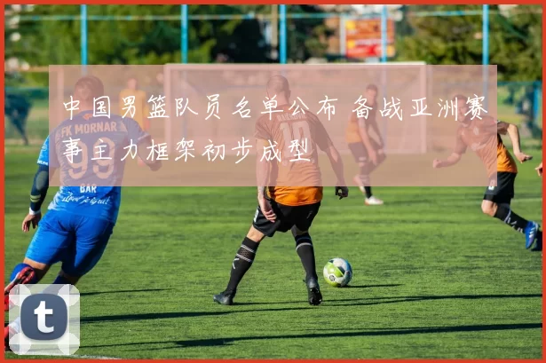 中国男篮队员名单公布 备战亚洲赛事主力框架初步成型