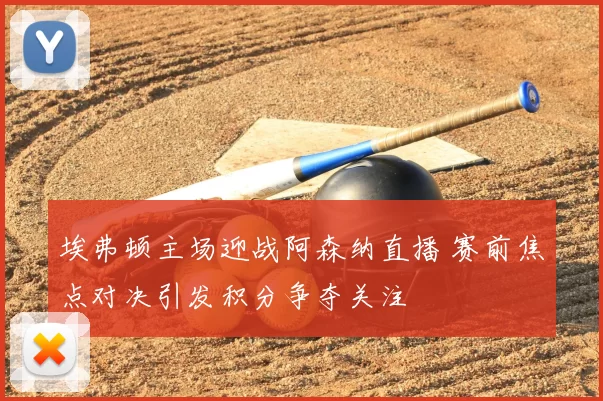 埃弗顿主场迎战阿森纳直播 赛前焦点对决引发积分争夺关注