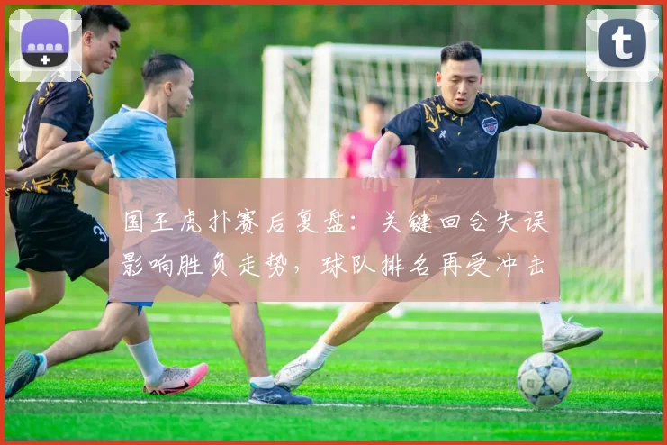 国王虎扑赛后复盘:关键回合失误影响胜负走势,球队排名再受冲击