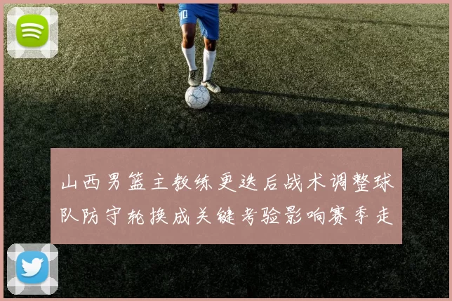 山西男篮主教练更迭后战术调整球队防守轮换成关键考验影响赛季走势