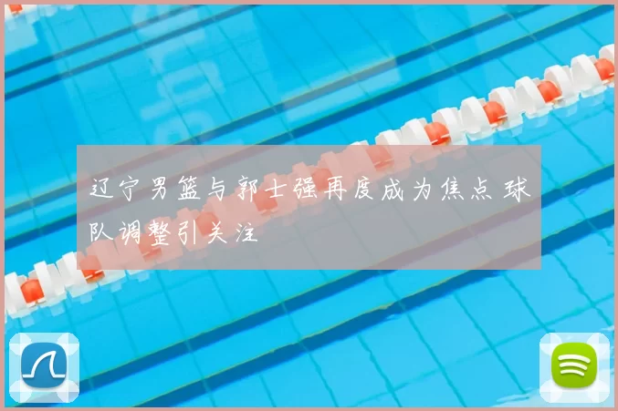 辽宁男篮与郭士强再度成为焦点 球队调整引关注