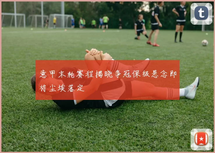 意甲末轮赛程揭晓争冠保级悬念即将尘埃落定